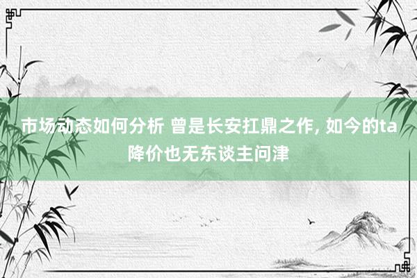 市场动态如何分析 曾是长安扛鼎之作, 如今的ta降价也无东谈主问津