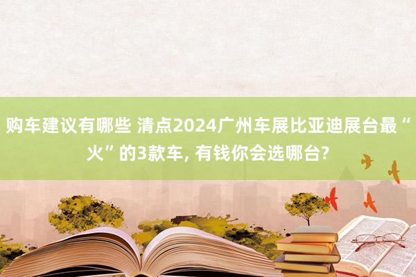 购车建议有哪些 清点2024广州车展比亚迪展台最“火”的3款车, 有钱你会选哪台?