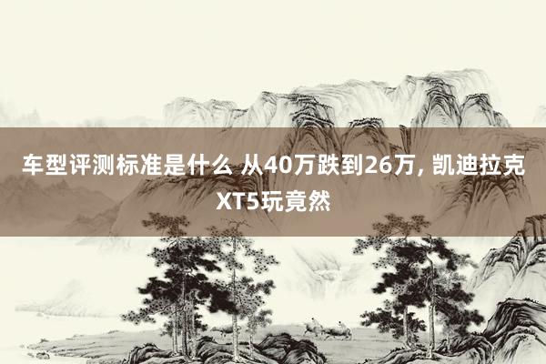 车型评测标准是什么 从40万跌到26万, 凯迪拉克XT5玩竟然