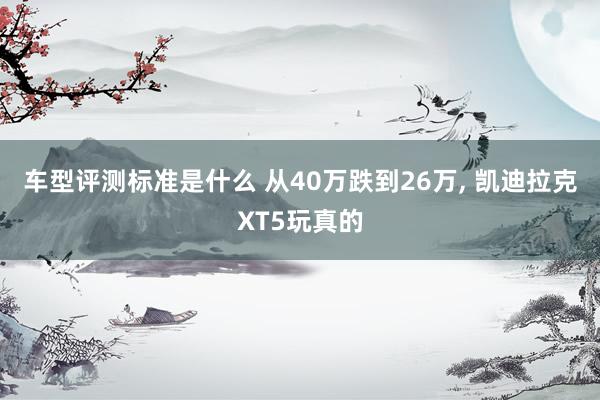 车型评测标准是什么 从40万跌到26万, 凯迪拉克XT5玩真的