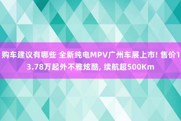 购车建议有哪些 全新纯电MPV广州车展上市! 售价13.78万起外不雅炫酷, 续航超500Km