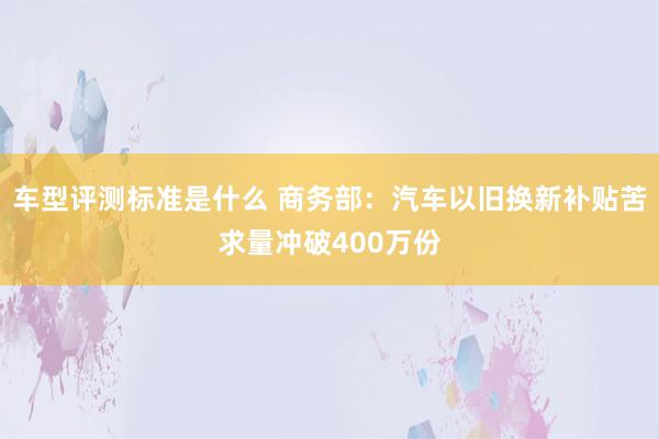 车型评测标准是什么 商务部：汽车以旧换新补贴苦求量冲破400万份