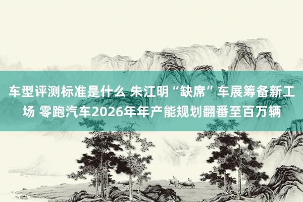 车型评测标准是什么 朱江明“缺席”车展筹备新工场 零跑汽车2026年年产能规划翻番至百万辆