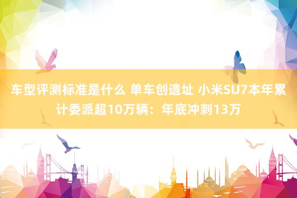 车型评测标准是什么 单车创遗址 小米SU7本年累计委派超10万辆：年底冲刺13万