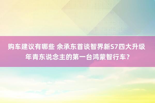 购车建议有哪些 余承东首谈智界新S7四大升级 年青东说念主的第一台鸿蒙智行车？