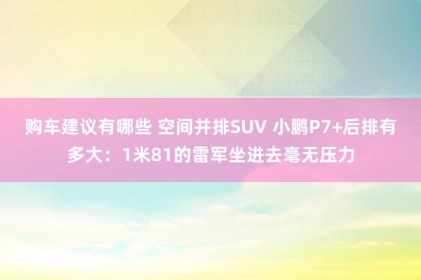 购车建议有哪些 空间并排SUV 小鹏P7+后排有多大：1米81的雷军坐进去毫无压力