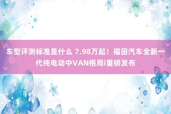 车型评测标准是什么 7.98万起！福田汽车全新一代纯电动中VAN格局i重磅发布