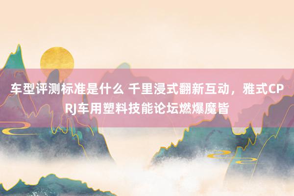 车型评测标准是什么 千里浸式翻新互动，雅式CPRJ车用塑料技能论坛燃爆魔皆