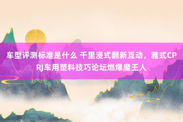 车型评测标准是什么 千里浸式翻新互动，雅式CPRJ车用塑料技巧论坛燃爆魔王人