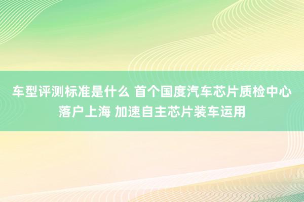 车型评测标准是什么 首个国度汽车芯片质检中心落户上海 加速自主芯片装车运用