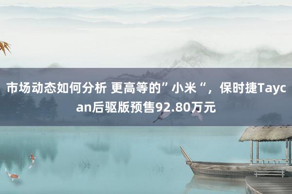 市场动态如何分析 更高等的”小米“，保时捷Taycan后驱版预售92.80万元