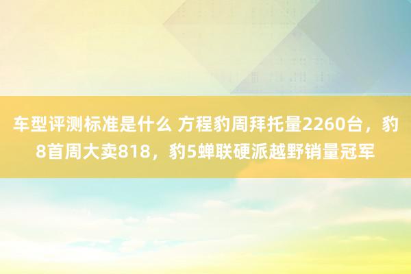 车型评测标准是什么 方程豹周拜托量2260台，豹8首周大卖818，豹5蝉联硬派越野销量冠军