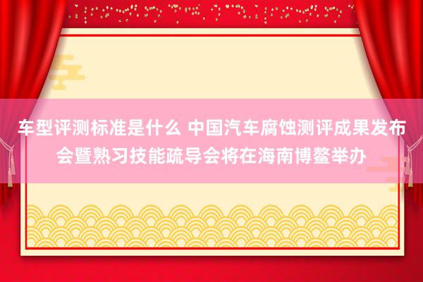 车型评测标准是什么 中国汽车腐蚀测评成果发布会暨熟习技能疏导会将在海南博鳌举办