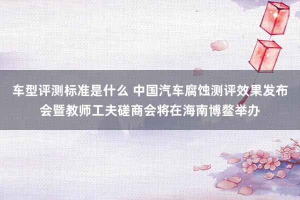 车型评测标准是什么 中国汽车腐蚀测评效果发布会暨教师工夫磋商会将在海南博鳌举办