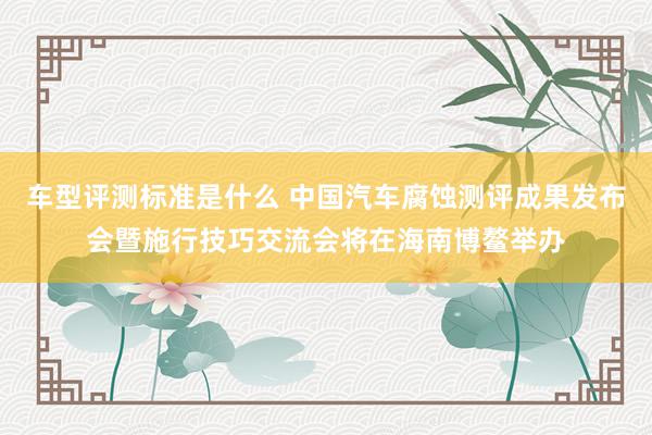 车型评测标准是什么 中国汽车腐蚀测评成果发布会暨施行技巧交流会将在海南博鳌举办