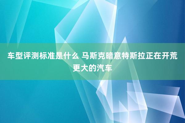 车型评测标准是什么 马斯克暗意特斯拉正在开荒更大的汽车